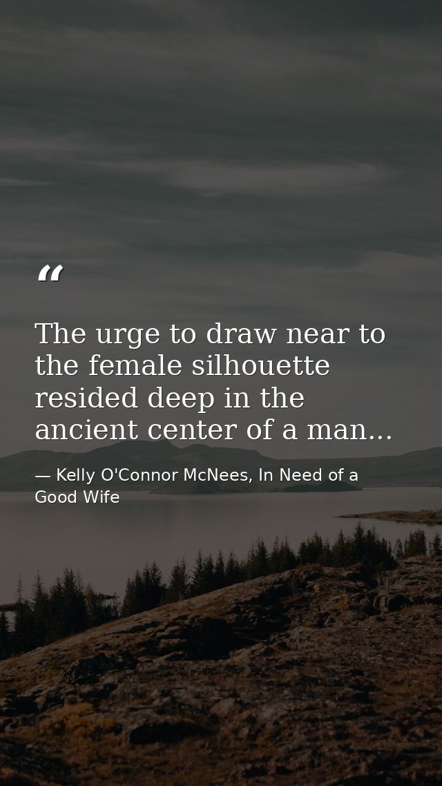 The urge to draw near to the female silhouette resided deep in the ancient center of a man... — Kelly O'Connor McNees, In Need of a Good Wife