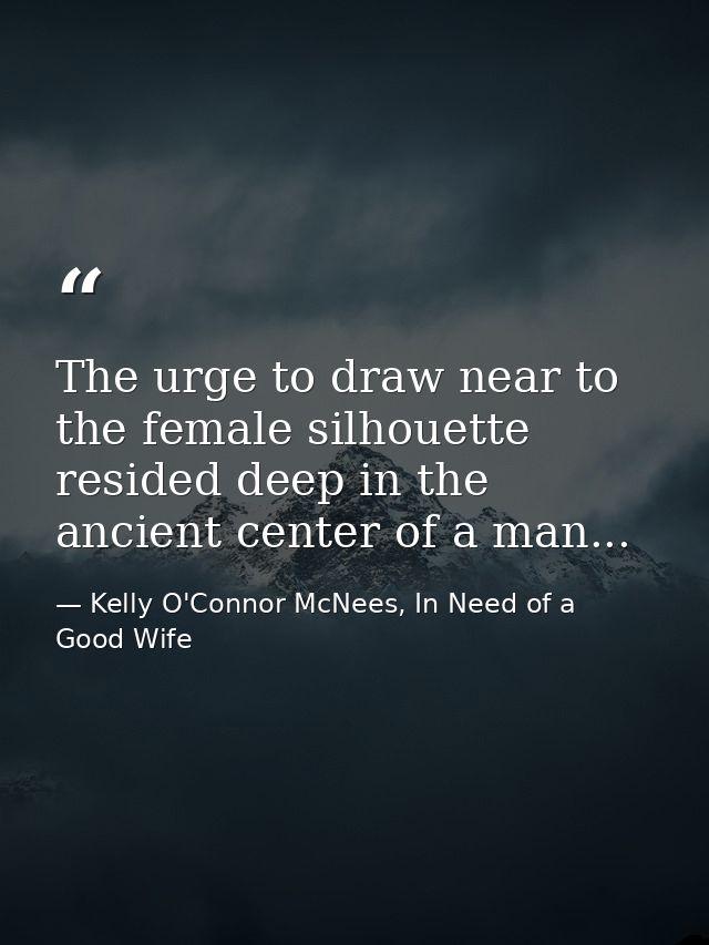 The urge to draw near to the female silhouette resided deep in the ancient center of a man... — Kelly O'Connor McNees, In Need of a Good Wife
