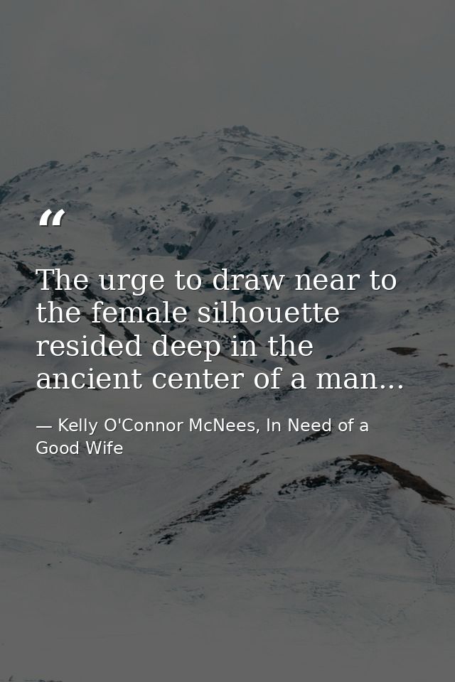 The urge to draw near to the female silhouette resided deep in the ancient center of a man... — Kelly O'Connor McNees, In Need of a Good Wife