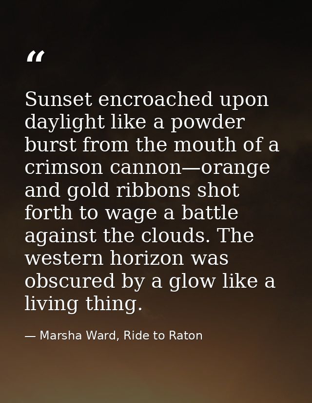 Sunset encroached upon daylight like a powder burst from the mouth of a crimson cannon—orange and gold ribbons shot fort — Marsha Ward, Ride to Raton
