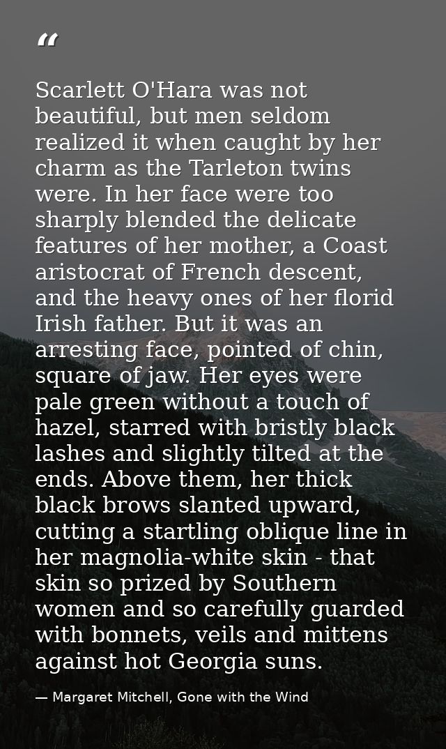 Scarlett O'Hara was not beautiful, but men seldom realized it when caught by her charm as the Tarleton twins were. In he — Margaret Mitchell, Gone with the Wind