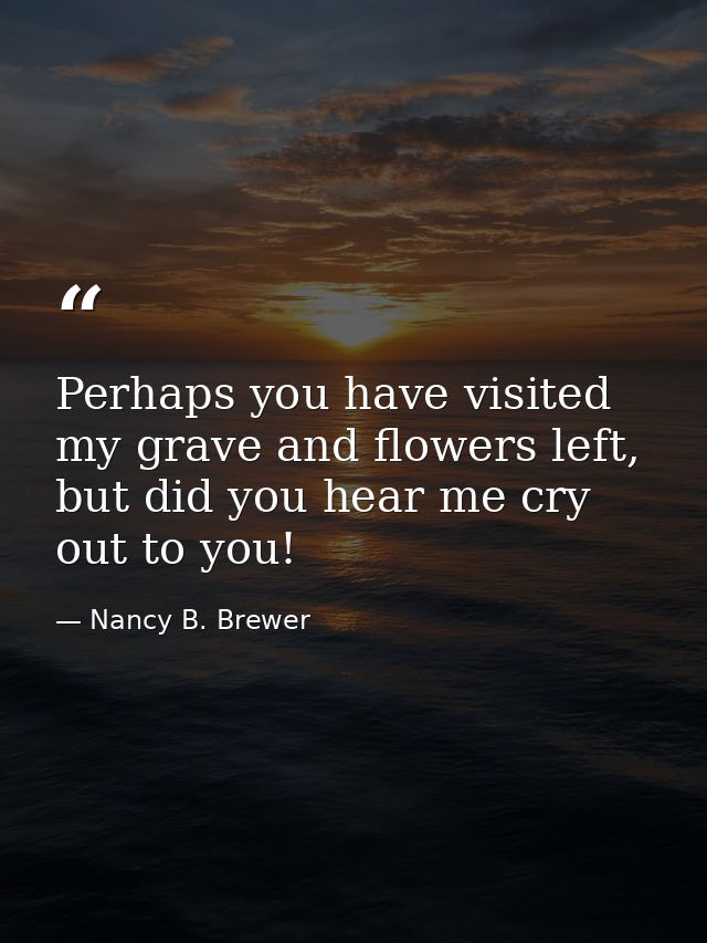 Perhaps you have visited my grave and flowers left, but did you hear me cry out to you! — Nancy B. Brewer