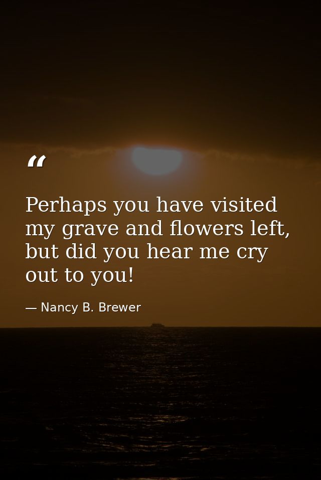 Perhaps you have visited my grave and flowers left, but did you hear me cry out to you! — Nancy B. Brewer