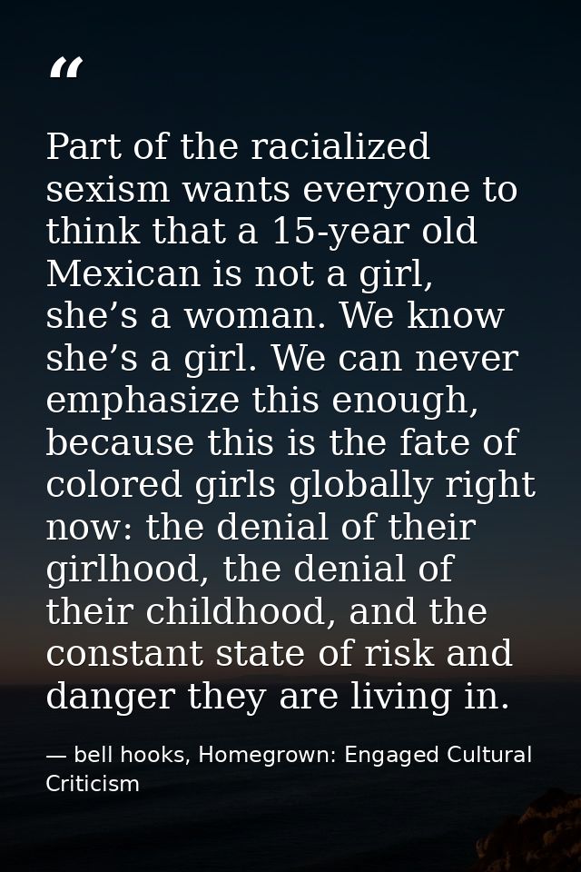 Part of the racialized sexism wants everyone to think that a 15-year old Mexican is not a girl, she’s a woman. We know s — bell hooks, Homegrown: Engaged Cultural Criticism