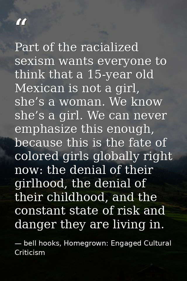 Part of the racialized sexism wants everyone to think that a 15-year old Mexican is not a girl, she’s a woman. We know s — bell hooks, Homegrown: Engaged Cultural Criticism