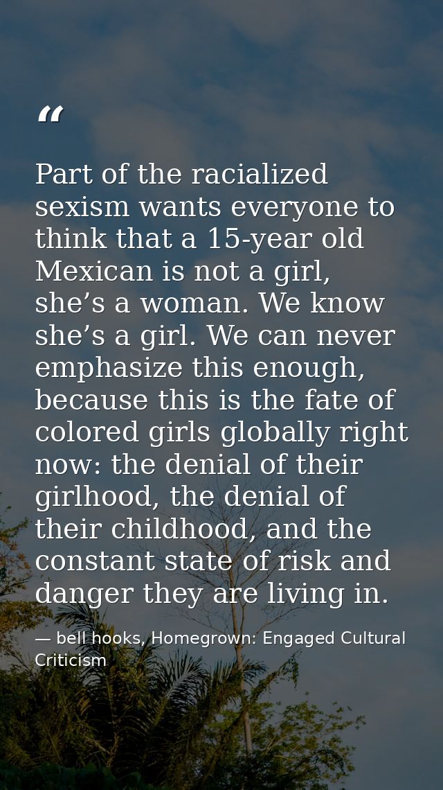 Part of the racialized sexism wants everyone to think that a 15-year old Mexican is not a girl, she’s a woman. We know s — bell hooks, Homegrown: Engaged Cultural Criticism
