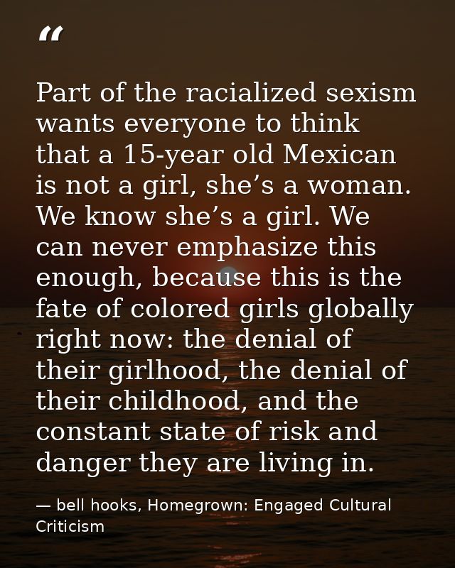 Part of the racialized sexism wants everyone to think that a 15-year old Mexican is not a girl, she’s a woman. We know s — bell hooks, Homegrown: Engaged Cultural Criticism