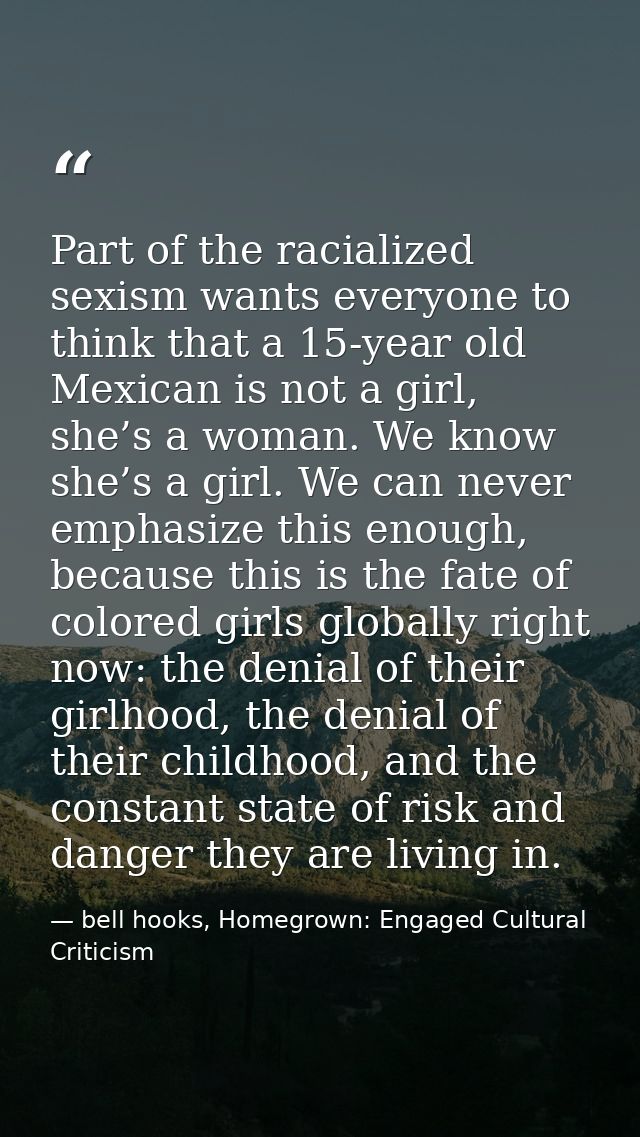 Part of the racialized sexism wants everyone to think that a 15-year old Mexican is not a girl, she’s a woman. We know s — bell hooks, Homegrown: Engaged Cultural Criticism