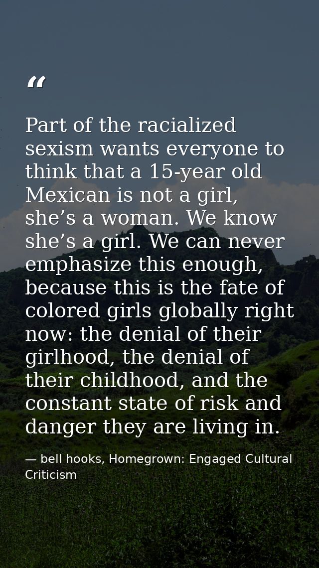 Part of the racialized sexism wants everyone to think that a 15-year old Mexican is not a girl, she’s a woman. We know s — bell hooks, Homegrown: Engaged Cultural Criticism