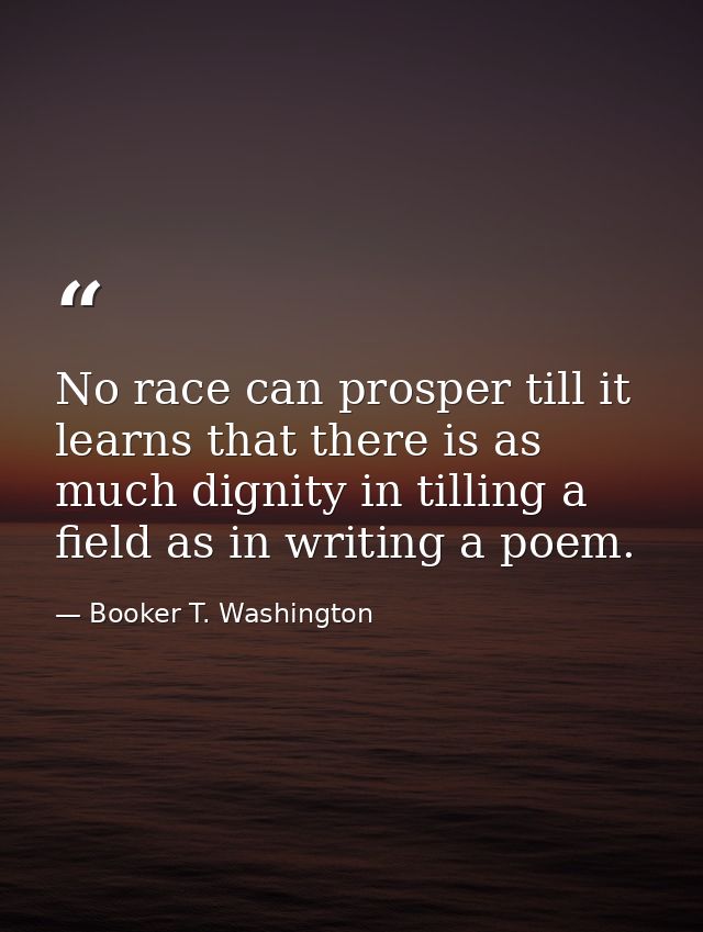 No race can prosper till it learns that there is as much dignity in tilling a field as in writing a poem. — Booker T. Washington