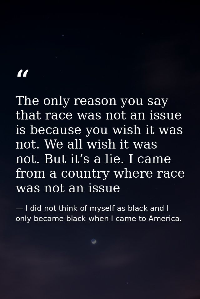 The only reason you say that race was not an issue is because you wish it was not. We all wish it was not. But it’s a li — I did not think of myself as black and I only became black when I came to America.