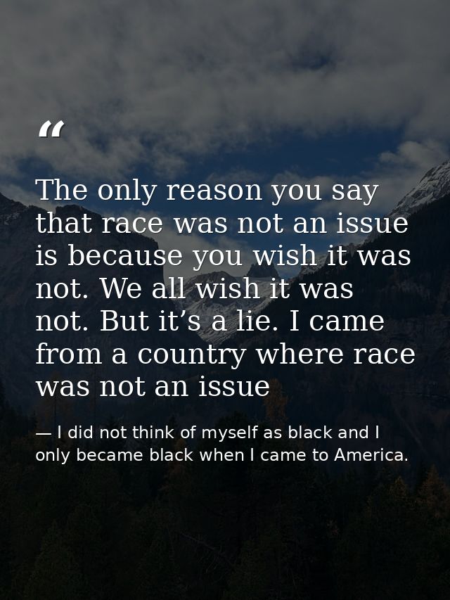 The only reason you say that race was not an issue is because you wish it was not. We all wish it was not. But it’s a li — I did not think of myself as black and I only became black when I came to America.