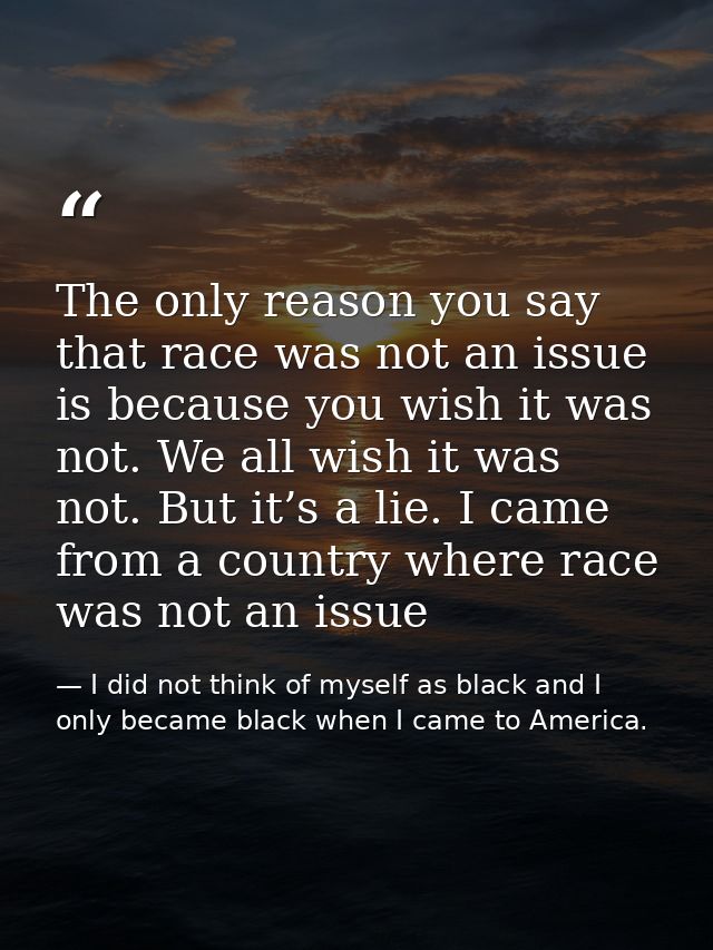 The only reason you say that race was not an issue is because you wish it was not. We all wish it was not. But it’s a li — I did not think of myself as black and I only became black when I came to America.