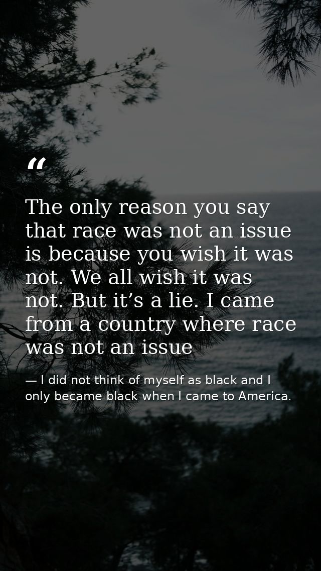 The only reason you say that race was not an issue is because you wish it was not. We all wish it was not. But it’s a li — I did not think of myself as black and I only became black when I came to America.