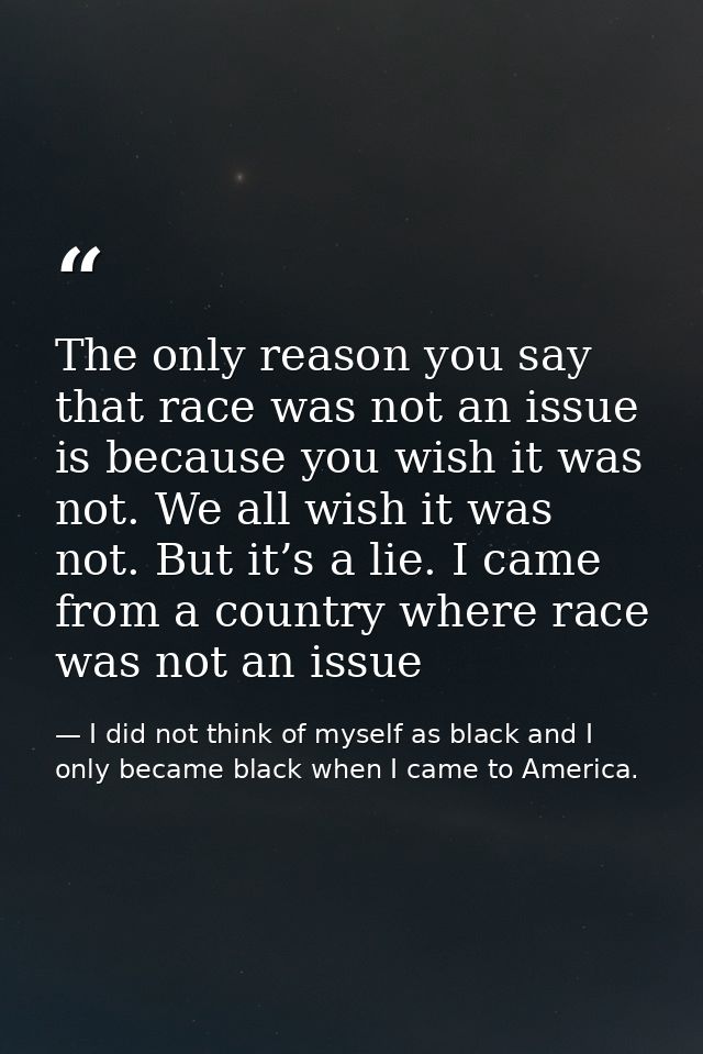 The only reason you say that race was not an issue is because you wish it was not. We all wish it was not. But it’s a li — I did not think of myself as black and I only became black when I came to America.