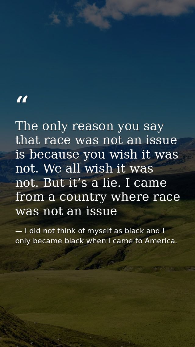 The only reason you say that race was not an issue is because you wish it was not. We all wish it was not. But it’s a li — I did not think of myself as black and I only became black when I came to America.