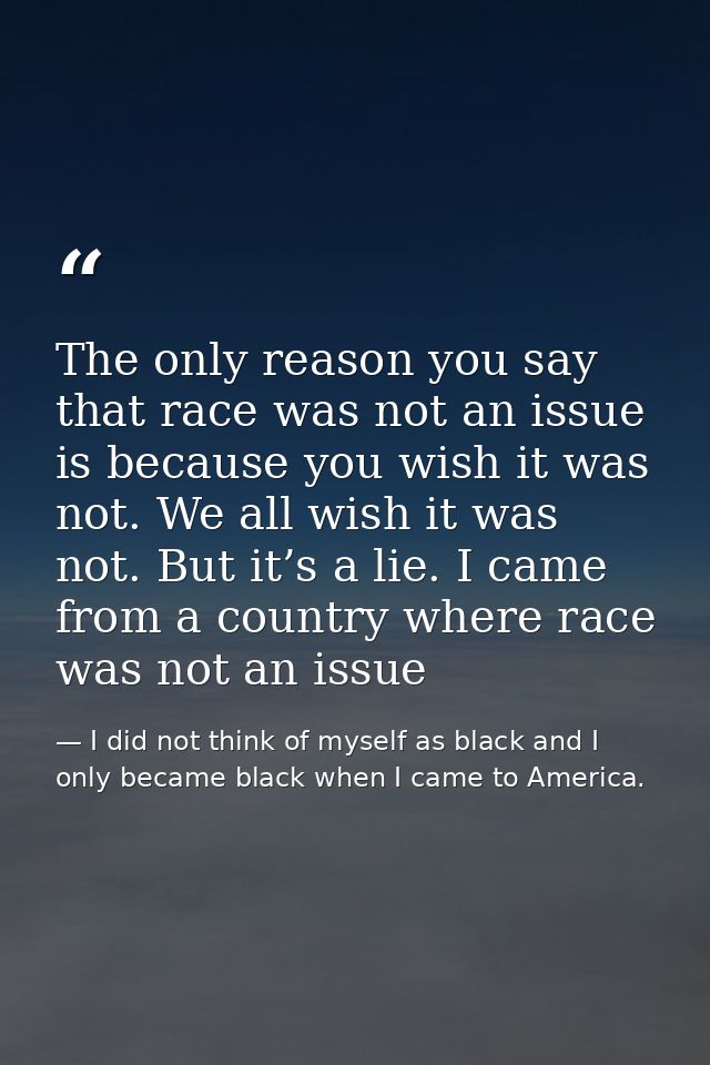 The only reason you say that race was not an issue is because you wish it was not. We all wish it was not. But it’s a li — I did not think of myself as black and I only became black when I came to America.