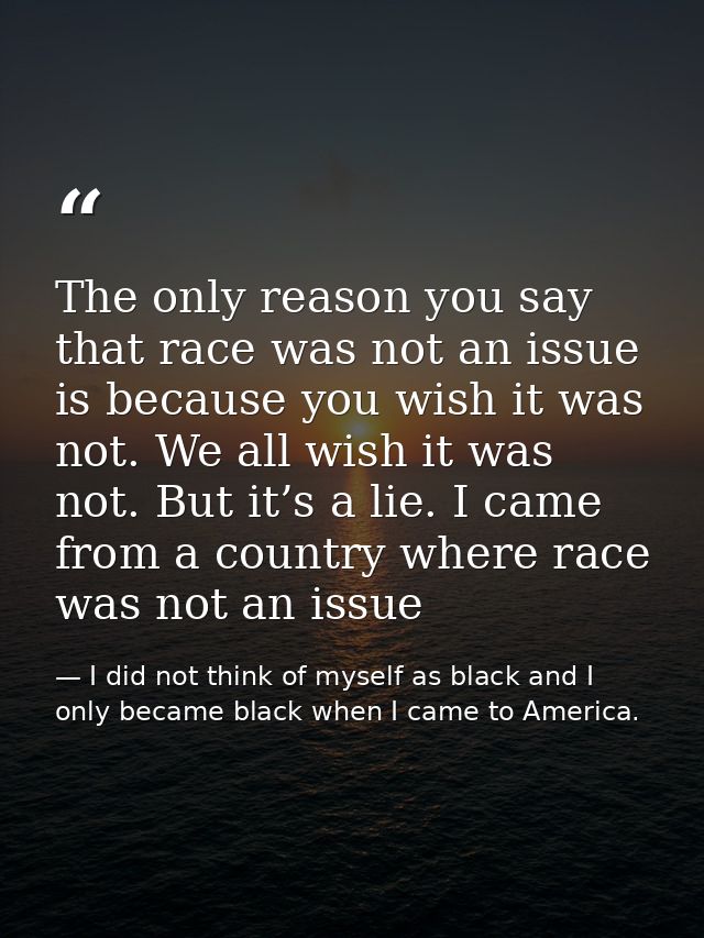 The only reason you say that race was not an issue is because you wish it was not. We all wish it was not. But it’s a li — I did not think of myself as black and I only became black when I came to America.