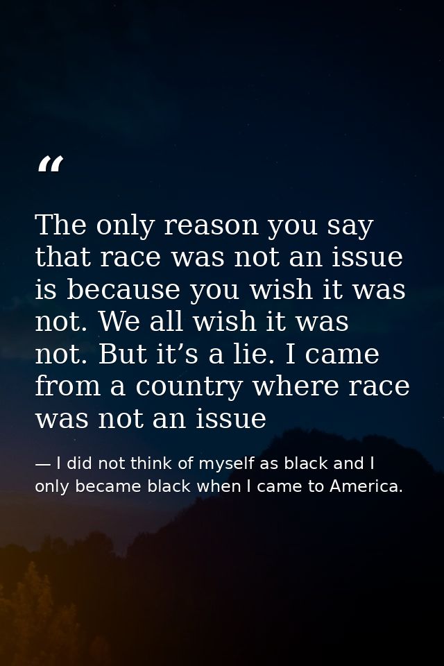 The only reason you say that race was not an issue is because you wish it was not. We all wish it was not. But it’s a li — I did not think of myself as black and I only became black when I came to America.