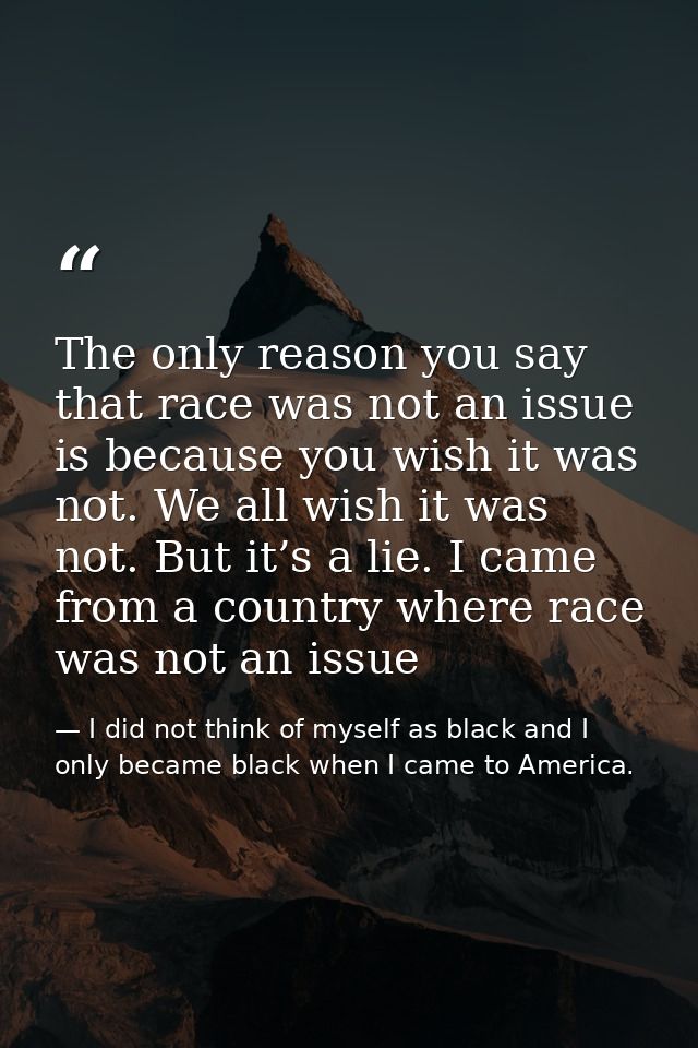 The only reason you say that race was not an issue is because you wish it was not. We all wish it was not. But it’s a li — I did not think of myself as black and I only became black when I came to America.