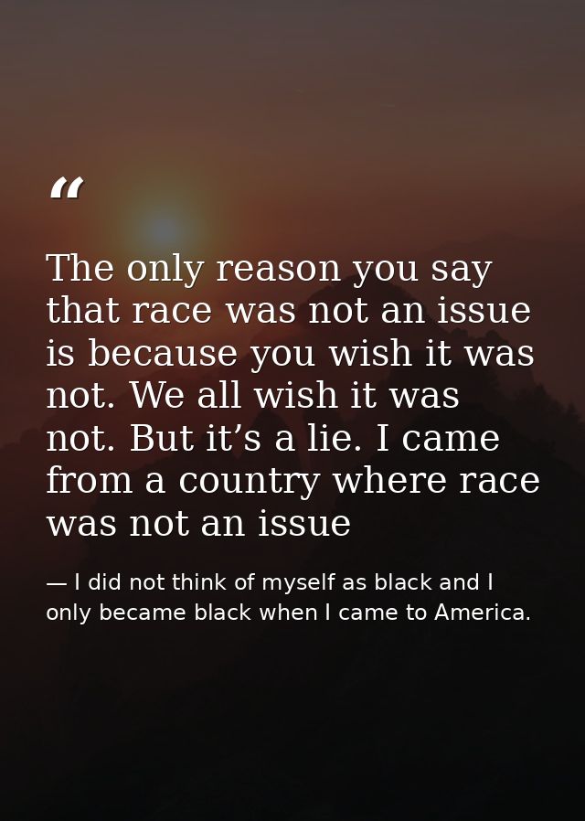 The only reason you say that race was not an issue is because you wish it was not. We all wish it was not. But it’s a li — I did not think of myself as black and I only became black when I came to America.