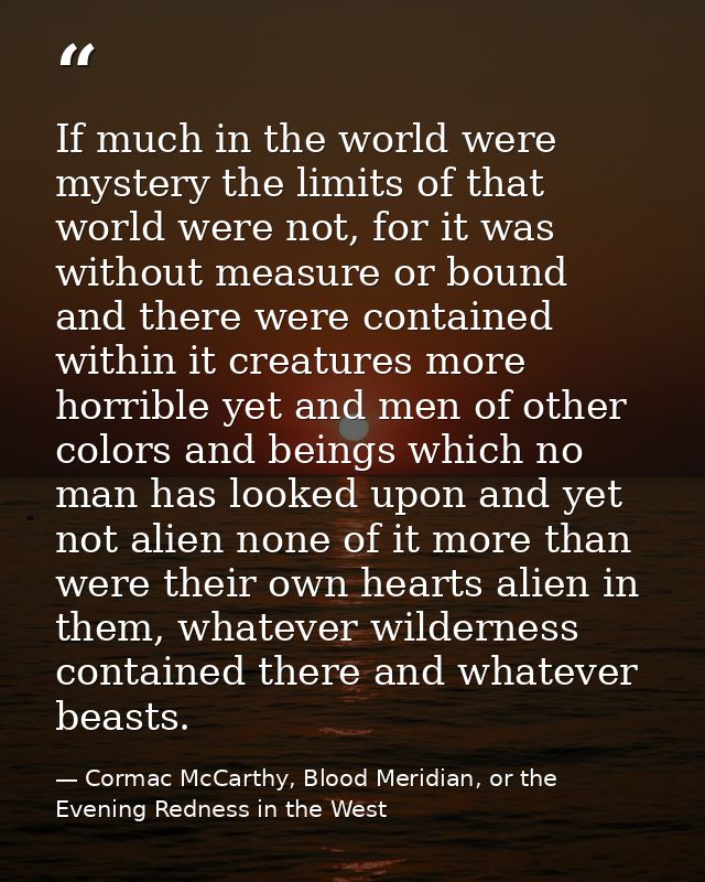 If much in the world were mystery the limits of that world were not, for it was without measure or bound and there were  — Cormac McCarthy, Blood Meridian, or the Evening Redness in the West