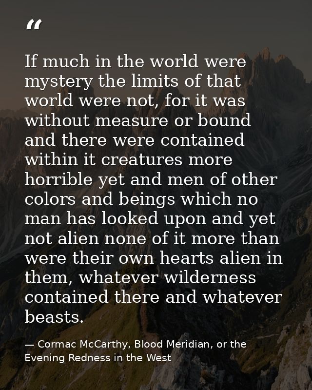 If much in the world were mystery the limits of that world were not, for it was without measure or bound and there were  — Cormac McCarthy, Blood Meridian, or the Evening Redness in the West