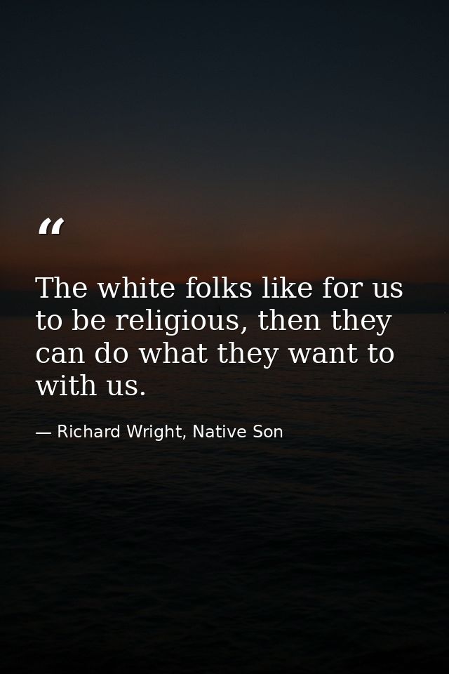 The white folks like for us to be religious, then they can do what they want to with us. — Richard Wright, Native Son