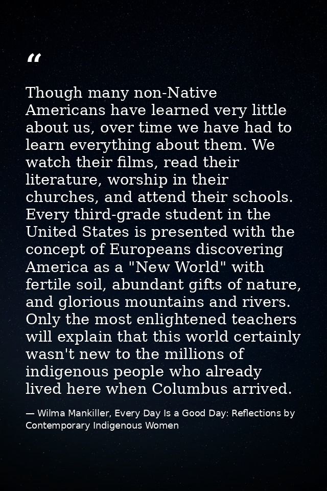 Though many non-Native Americans have learned very little about us, over time we have had to learn everything about them — Wilma Mankiller, Every Day Is a Good Day: Reflections by Contemporary Indigenous Women
