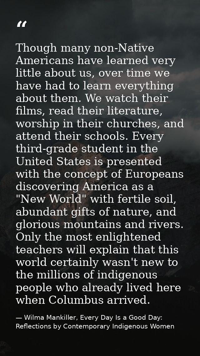 Though many non-Native Americans have learned very little about us, over time we have had to learn everything about them — Wilma Mankiller, Every Day Is a Good Day: Reflections by Contemporary Indigenous Women