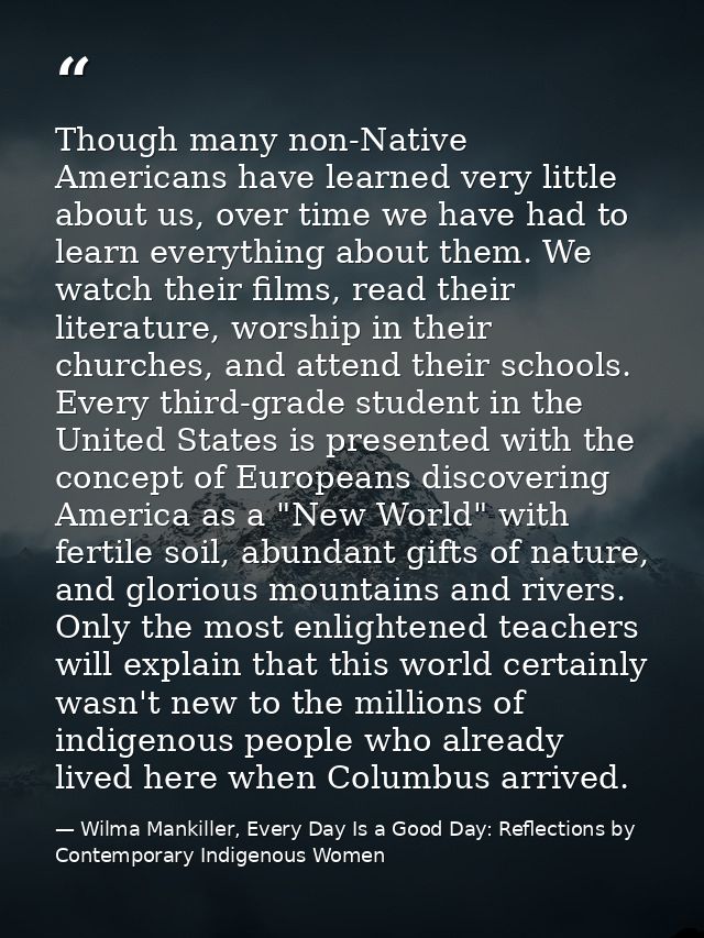 Though many non-Native Americans have learned very little about us, over time we have had to learn everything about them — Wilma Mankiller, Every Day Is a Good Day: Reflections by Contemporary Indigenous Women