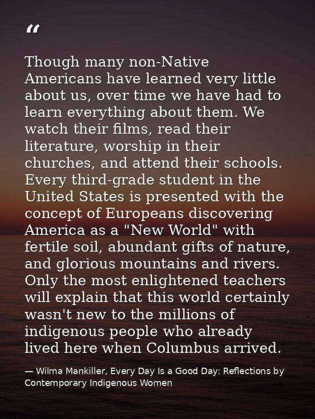 Though many non-Native Americans have learned very little about us, over time we have had to learn everything about them — Wilma Mankiller, Every Day Is a Good Day: Reflections by Contemporary Indigenous Women