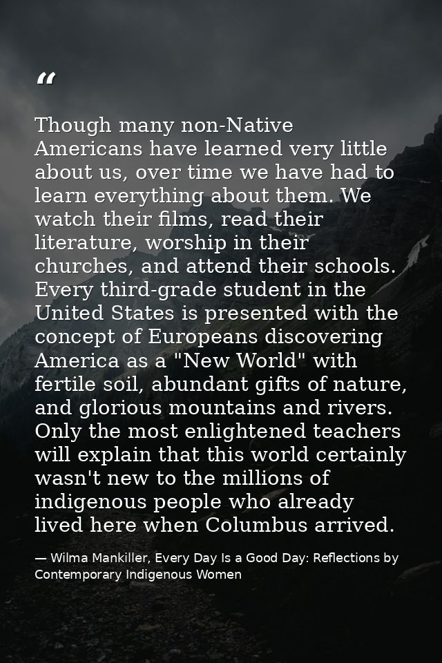 Though many non-Native Americans have learned very little about us, over time we have had to learn everything about them — Wilma Mankiller, Every Day Is a Good Day: Reflections by Contemporary Indigenous Women