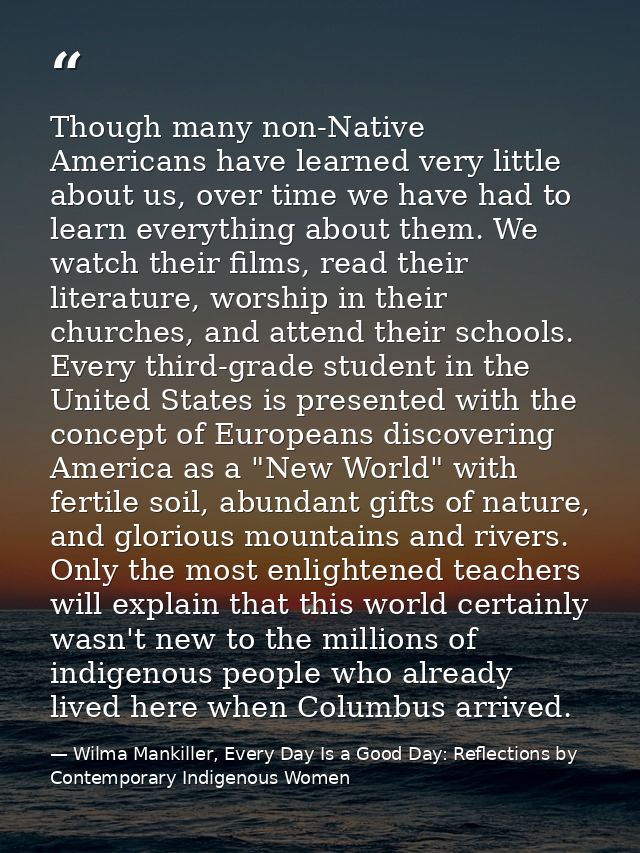 Though many non-Native Americans have learned very little about us, over time we have had to learn everything about them — Wilma Mankiller, Every Day Is a Good Day: Reflections by Contemporary Indigenous Women
