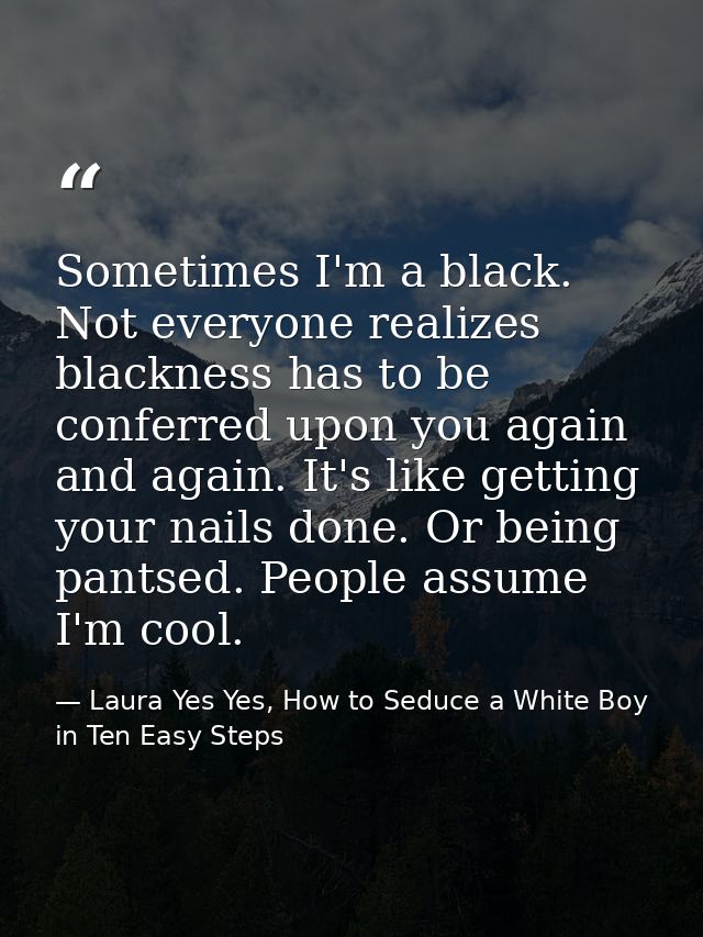 Sometimes I'm a black. Not everyone realizes blackness has to be conferred upon you again and again. It's like getting y — Laura Yes Yes, How to Seduce a White Boy in Ten Easy Steps