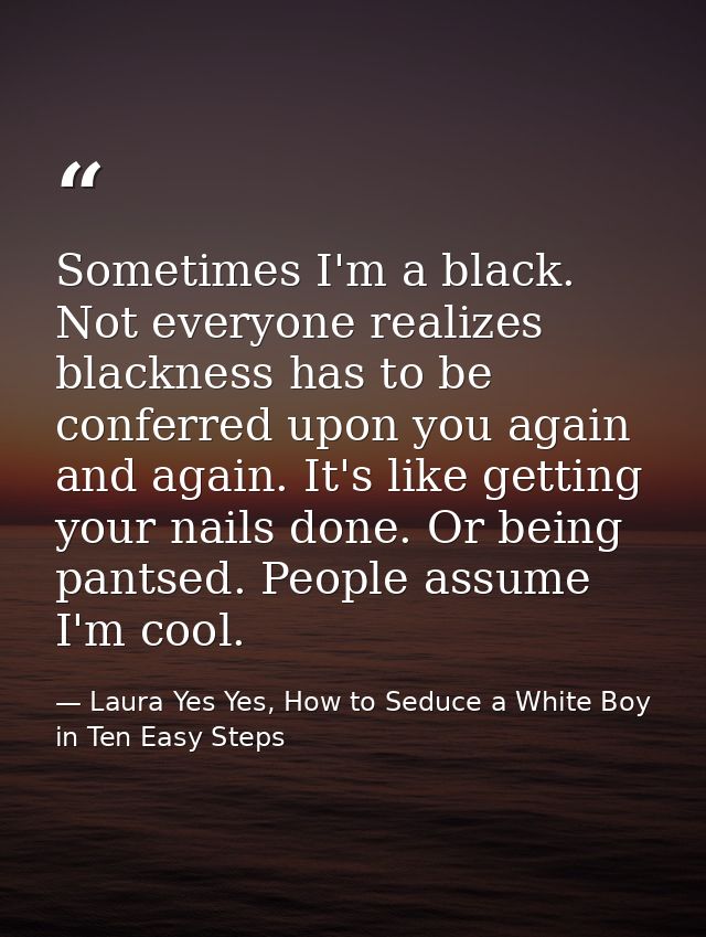 Sometimes I'm a black. Not everyone realizes blackness has to be conferred upon you again and again. It's like getting y — Laura Yes Yes, How to Seduce a White Boy in Ten Easy Steps