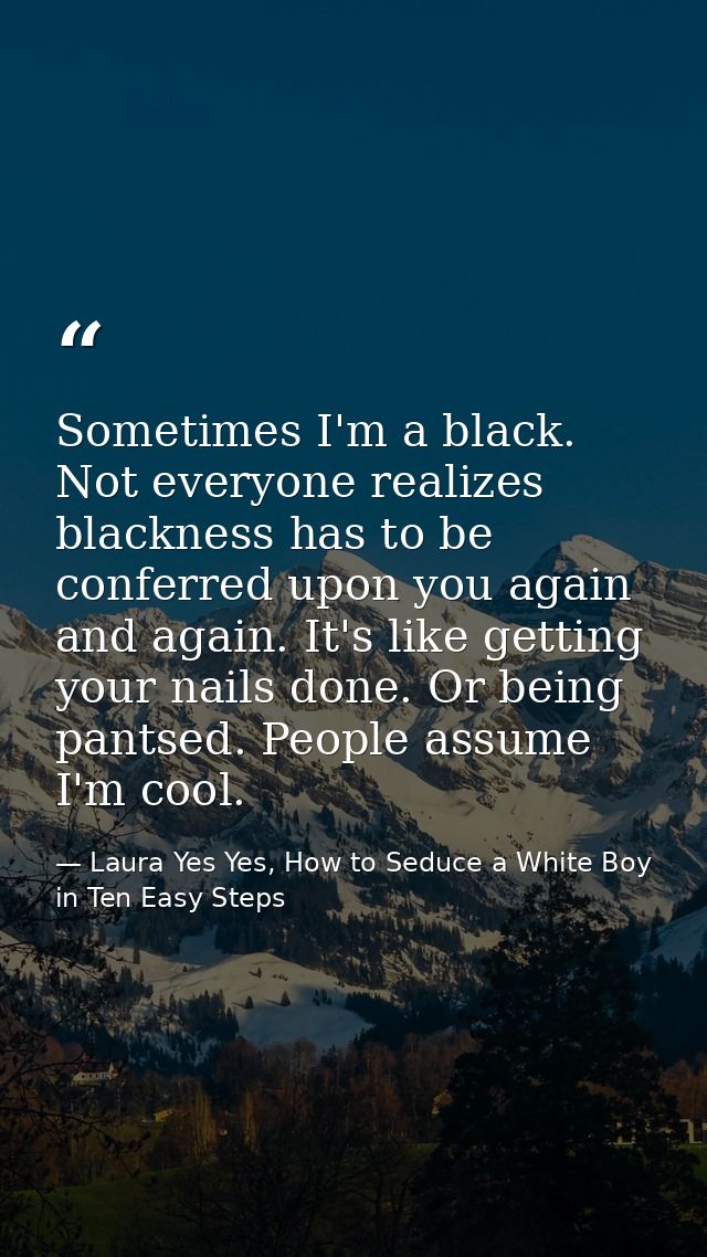 Sometimes I'm a black. Not everyone realizes blackness has to be conferred upon you again and again. It's like getting y — Laura Yes Yes, How to Seduce a White Boy in Ten Easy Steps