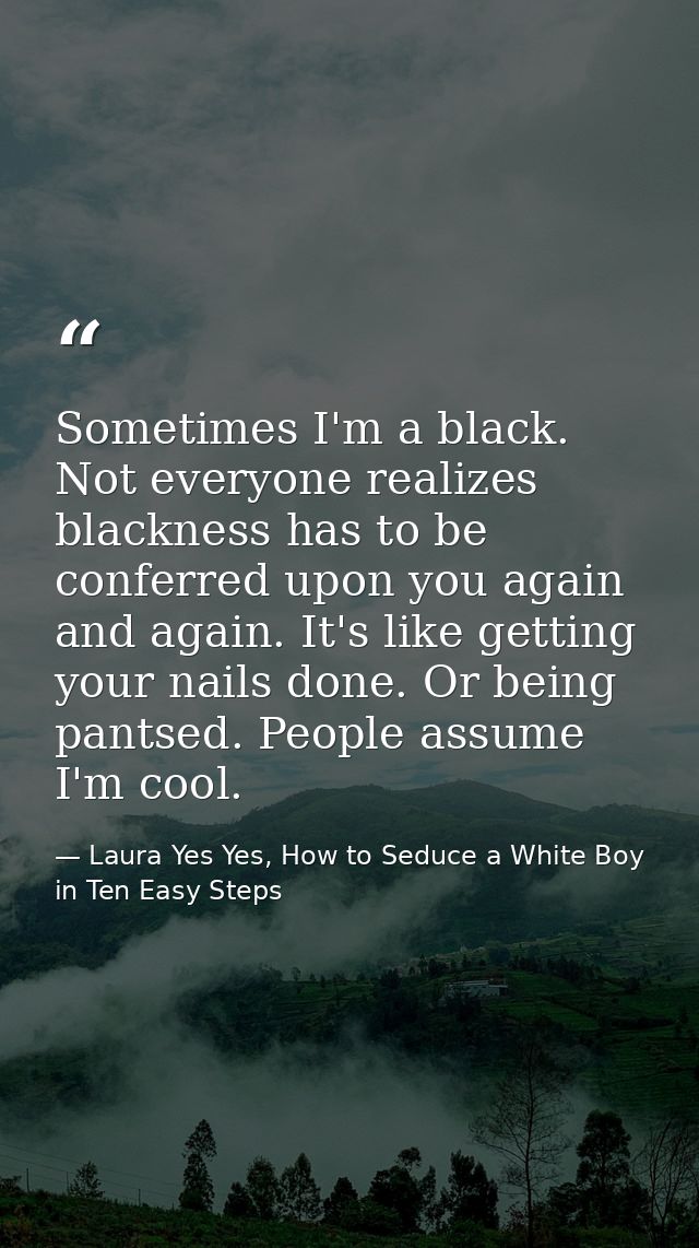 Sometimes I'm a black. Not everyone realizes blackness has to be conferred upon you again and again. It's like getting y — Laura Yes Yes, How to Seduce a White Boy in Ten Easy Steps