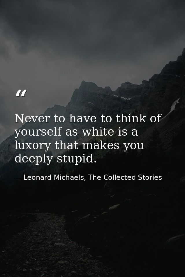 Never to have to think of yourself as white is a luxory that makes you deeply stupid. — Leonard Michaels, The Collected Stories