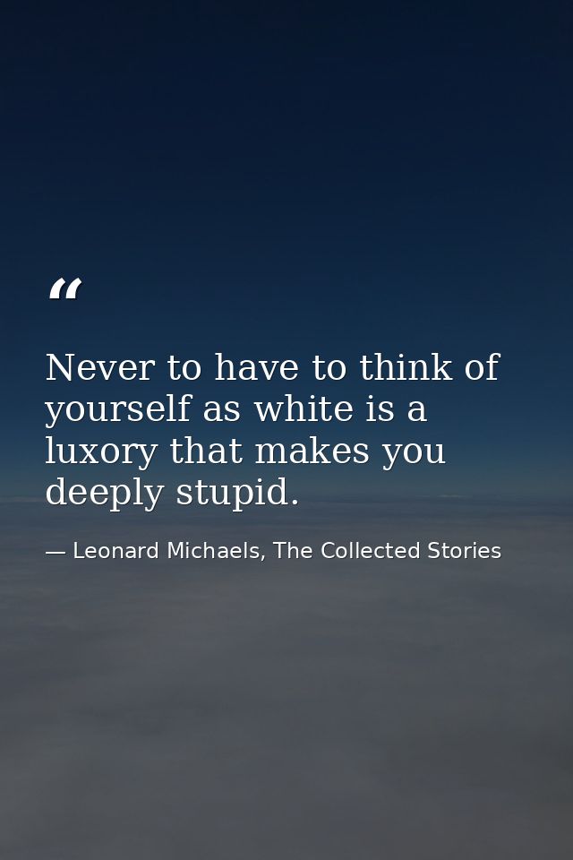 Never to have to think of yourself as white is a luxory that makes you deeply stupid. — Leonard Michaels, The Collected Stories