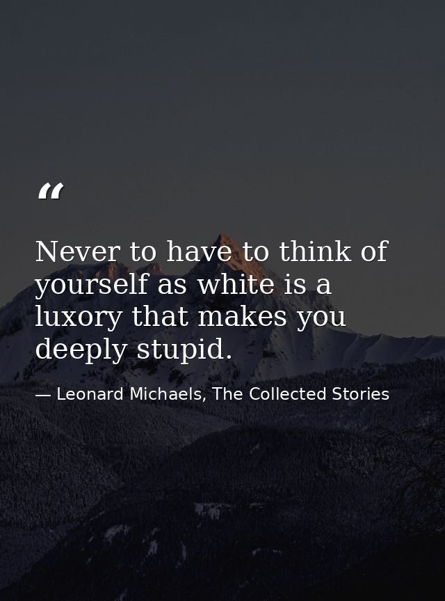 Never to have to think of yourself as white is a luxory that makes you deeply stupid. — Leonard Michaels, The Collected Stories