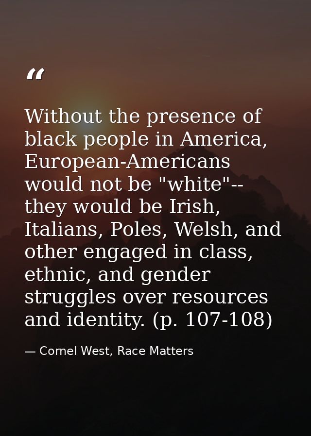 Without the presence of black people in America, European-Americans would not be "white"-- they would be Irish, Italians — Cornel West, Race Matters