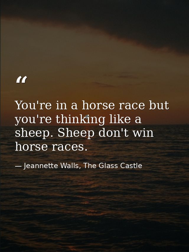 You're in a horse race but you're thinking like a sheep. Sheep don't win horse races. — Jeannette Walls, The Glass Castle