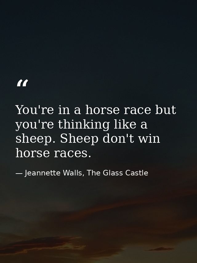 You're in a horse race but you're thinking like a sheep. Sheep don't win horse races. — Jeannette Walls, The Glass Castle