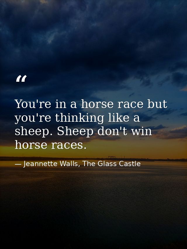 You're in a horse race but you're thinking like a sheep. Sheep don't win horse races. — Jeannette Walls, The Glass Castle