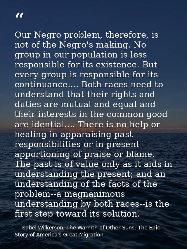 Our Negro problem, therefore, is not of the Negro's making. No group in our population is less responsible for its exist — Isabel Wilkerson, The Warmth of Other Suns: The Epic Story of America's Great Migration
