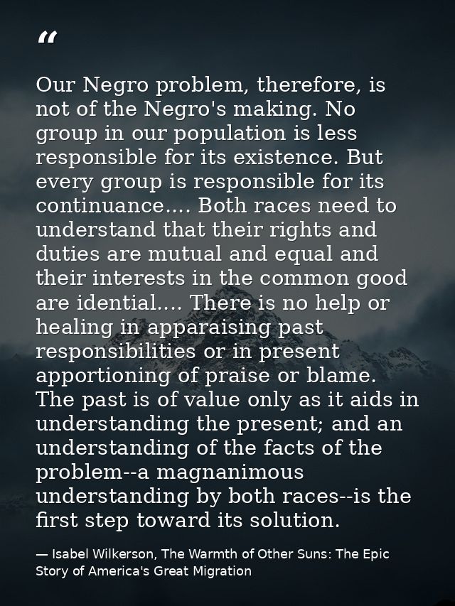 Our Negro problem, therefore, is not of the Negro's making. No group in our population is less responsible for its exist — Isabel Wilkerson, The Warmth of Other Suns: The Epic Story of America's Great Migration