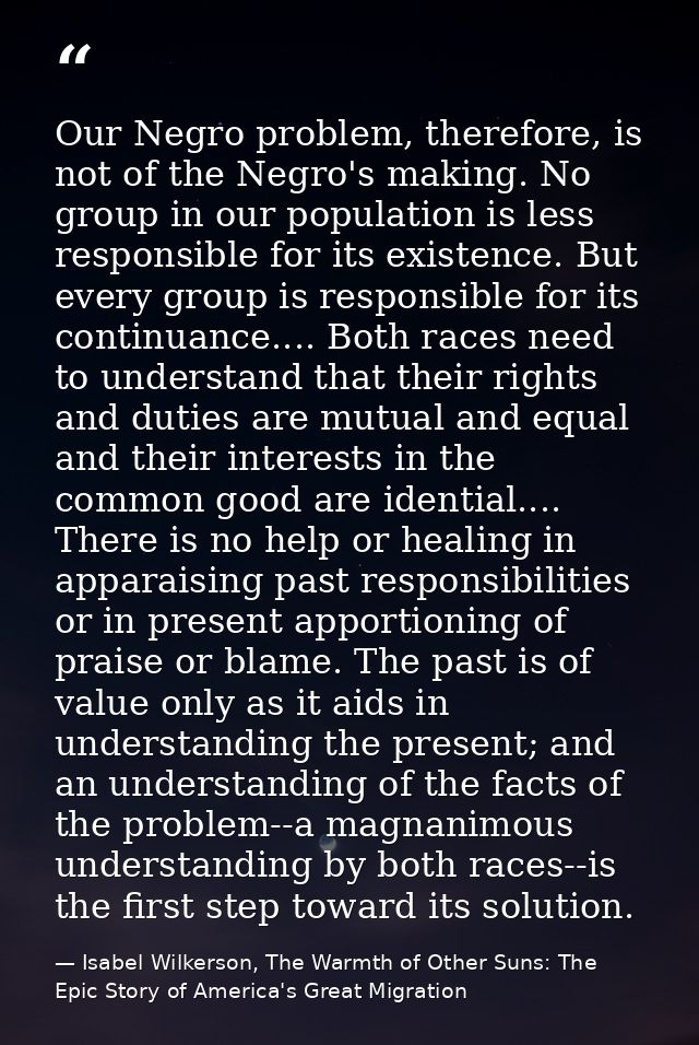 Our Negro problem, therefore, is not of the Negro's making. No group in our population is less responsible for its exist — Isabel Wilkerson, The Warmth of Other Suns: The Epic Story of America's Great Migration