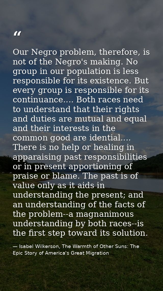 Our Negro problem, therefore, is not of the Negro's making. No group in our population is less responsible for its exist — Isabel Wilkerson, The Warmth of Other Suns: The Epic Story of America's Great Migration
