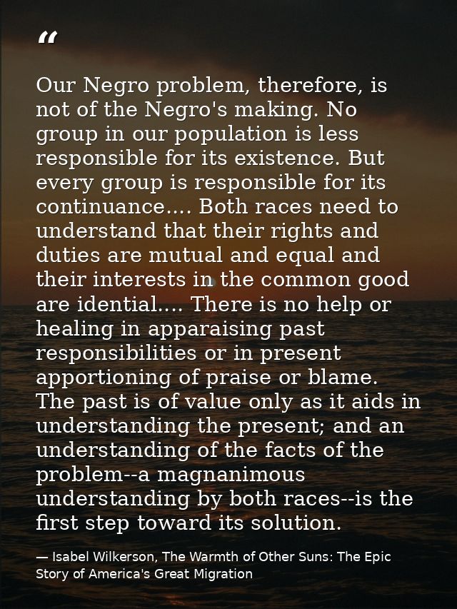 Our Negro problem, therefore, is not of the Negro's making. No group in our population is less responsible for its exist — Isabel Wilkerson, The Warmth of Other Suns: The Epic Story of America's Great Migration